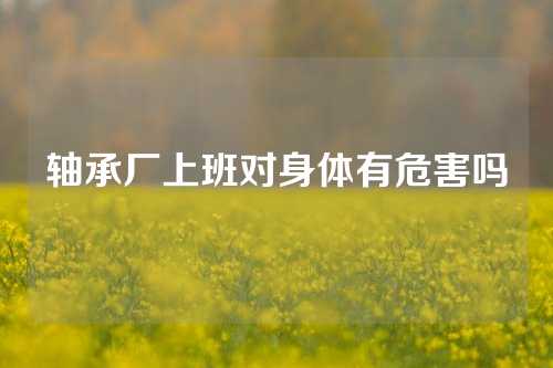 軸承廠上班對(duì)身體有危害嗎